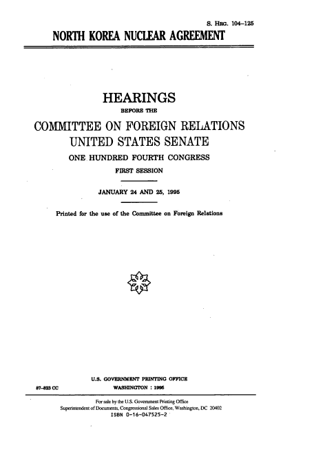 handle is hein.cbhear/cbhearings8063 and id is 1 raw text is: S. HRG. 104-125
NORTH KOREA NUCLEAR AGREEMENT

HEARINGS
BEFORE THE

COMMITTEE ON FOREIGN RELATIONS
UNITED STATES SENATE
ONE HUNDRED FOURTH CONGRESS
FIRST SESSION
JANUARY 24 AND 25, 1995
Printed for the use of the Committee on Foreign Relations

U.S. GOVERNMENT PRINTING OFFICE
WASHINGTON : 199

87-828 CC

For sale by the U.S. Government Printing Office
Superintendent of Documents, Congressional Sales Office, Washington, DC 20402
ISBN 0-16-047525-2


