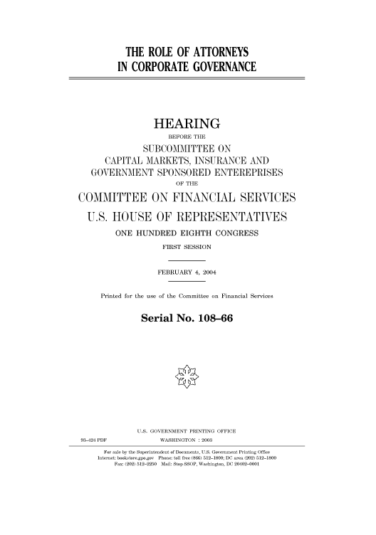 handle is hein.cbhear/cbhearings80638 and id is 1 raw text is: THE ROLE OF ATTORNEYS
IN CORPORATE GOVERNANCE

HEARING
BEFORE THE
SUBCOMMITTEE ON
CAPITAL MARKETS, INSURANCE AND
GOVERNMENT SPONSORED ENTEREPRISES
OF THE
COMMITTEE ON FINANCIAL SERVICES
U.S. HOUSE OF REPRESENTATIVES
ONE HUNDRED EIGHTH CONGRESS
FIRST SESSION
FEBRUARY 4, 2004
Printed for the use of the Committee on Financial Services
Serial No. 108-66
U.S. GOVERNMENT PRINTING OFFICE
93-424 PDF            WASHINGTON : 2003
For sale by the Superintendent of Documents, U.S. Government Printing Office
Internet: bookstore.gpo.gov  Phone: toll free (866) 512-1800; DC area (202) 512-1800
Fax: (202) 512-2250  Mail: Stop SSOP, Washington, DC 20402-0001


