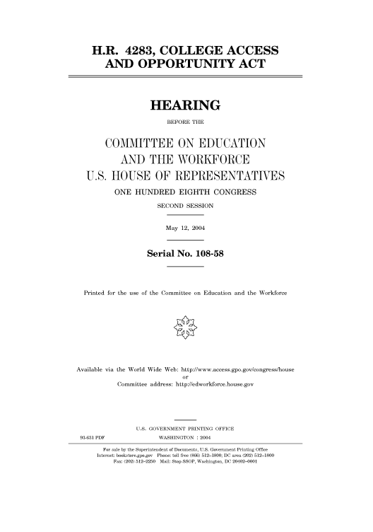 handle is hein.cbhear/cbhearings80652 and id is 1 raw text is: H.R. 4283, COLLEGE ACCESS
AND OPPORTUNITY ACT
HEARING
BEFORE THE
COMMITTEE ON EDUCATION
AND THE WORKFORCE
U.S. HOUSE OF REPRESENTATIVES
ONE HUNDRED EIGHTH CONGRESS
SECOND SESSION
May 12, 2004
Serial No. 108-58
Printed for the use of the Committee on Education and the Workforce
Available via the World Wide Web: http://www.access.gpo.gov/congress/house
or
Committee address: http://edworkforce.house.gov

93-631 PDF

U.S. GOVERNMENT PRINTING OFFICE
WASHINGTON : 2004

For sale by the Superintendent of Documents, U.S. Government Printing Office
Internet: bookstore.gpo.gov Phone: toll free (866) 512-1800; DC area (202) 512-1800
Fax: (202) 512-2250 Mail: Stop SSOP, Washington, DC 20402-0001


