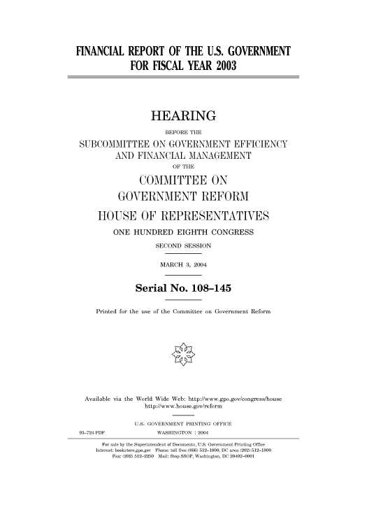 handle is hein.cbhear/cbhearings80666 and id is 1 raw text is: FINANCIAL REPORT OF THE U.S. GOVERNMENT
FOR FISCAL YEAR 2003
HEARING
BEFORE THE
SUBCOMMITTEE ON GOVERNMENT EFFICIENCY
AND FINANCIAL MANAGEMENT
OF THE
COMMITTEE ON
GOVERNMENT REFORM
HOUSE OF REPRESENTATIVES
ONE HUNDRED EIGHTH CONGRESS
SECOND SESSION
MARCH 3, 2004
Serial No. 108-145
Printed for the use of the Committee on Government Reform
Available via the World Wide Web: http://www.gpo.gov/congress/house
http://www.house.gov/reform
U.S. GOVERNMENT PRINTING OFFICE
93-724 PDF            WASHINGTON : 2004
For sale by the Superintendent of Documents, U.S. Government Printing Office
Internet: bookstore.gpo.gov Phone: toll free (866) 512-1800; DC area (202) 512-1800
Fax: (202) 512-2250 Mail: Stop SSOP, Washington, DC 20402-0001


