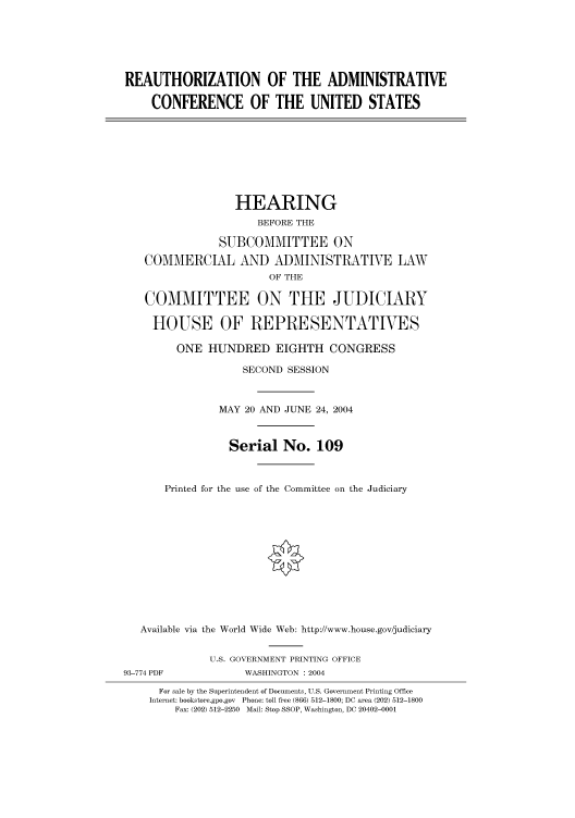 handle is hein.cbhear/cbhearings80673 and id is 1 raw text is: REAUTHORIZATION OF THE ADMINISTRATIVE
CONFERENCE OF THE UNITED STATES

HEARING
BEFORE THE
SUBCOMMITTEE ON
COMMERCIAL AND ADMINISTRATIVE LAW
OF THE
COMMITTEE ON THE JUDICIARY
HOUSE OF REPRESENTATVES
ONE HUNDRED EIGHTH CONGRESS
SECOND SESSION
MAY 20 AND JUNE 24, 2004
Serial No. 109
Printed for the use of the Committee on the Judiciary
Available via the World Wide Web: http://www.house.gov/judiciary

93-774 PDF

U.S. GOVERNMENT PRINTING OFFICE
WASHINGTON : 2004

For sale by the Superintendent of Documents, U.S. Government Printing Office
Internet: bookstore.gpo.gov Phone: toll free (866) 512-1800; DC area (202) 512-1800
Fax: (202) 512-2250 Mail: Stop SSOP, Washington, DC 20402-0001


