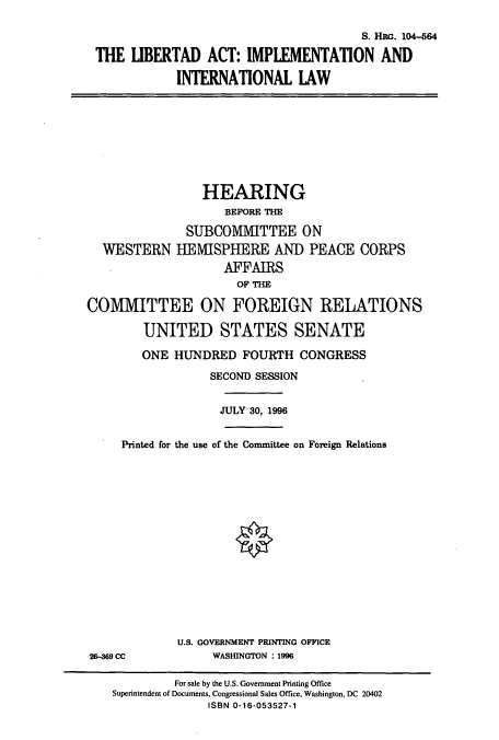 handle is hein.cbhear/cbhearings8069 and id is 1 raw text is: S. HRG. 104-564
THE IBERTAD ACT: IMPLEMENTATION AND
INTERNATIONAL LAW

HEARING
BEFORE THE
SUBCOMMITTEE ON
WESTERN HEISPHERE AND PEACE CORPS
AFFAIRS
OF THE
COMMITTEE ON FOREIGN RELATIONS
UNITED STATES SENATE
ONE HUNDRED FOURTH CONGRESS
SECOND SESSION
JULY 30, 1996

Printed for the use of the Committee on Foreign Relations

U.S. GOVERNMENT PRINTING OFFICE
WASHINGTON : 1996

26-369 CC

For sale by the U.S. Government Printing Office
Superintendent of Documents, Congressional Sales Office, Washington, DC 20402
ISBN 0-16-053527-1



