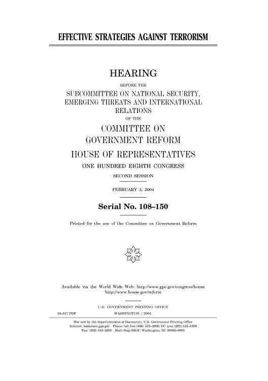 handle is hein.cbhear/cbhearings80690 and id is 1 raw text is: EFFECTIVE STRATEGIES AGAINST TERRORISM
HEARING
BEFORE THE
SUBCOMMITTEE ON NATIONAL SECURITY,
EMERGING THREATS AND INTERNATIONAL
RELATIONS
OF THE
COMMITTEE ON
GOVERNMENT REFORM
HOUSE OF REPRESENTATIVES
ONE HUNDRED EIGHTH CONGRESS
SECOND SESSION
FEBRUARY 3, 2004
Serial No. 108-150
Printed for the use of the Committee on Government Reform
Available via the World Wide Web: http://www.gpo.gov/congress/house
http://www.house.gov/reform
U.S. GOVERNMENT PRINTING OFFICE
94-017 PDF            WASHINGTON : 2004
For sale by the Superintendent of Documents, U.S. Government Printing Office
Internet: bookstore.gpo.gov Phone: toll free (866) 512-1800; DC area (202) 512-1800
Fax: (202) 512-2250 Mail: Stop SSOP, Washington, DC 20402-0001


