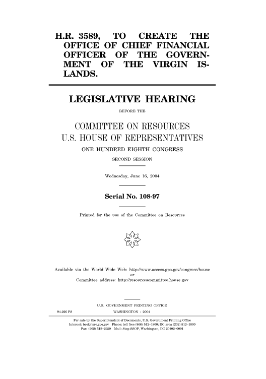 handle is hein.cbhear/cbhearings80711 and id is 1 raw text is: H.R. 3589,    TO     CREATE      THE
OFFICE OF CHIEF FINANCIAL
OFFICER OF THE GOVERN-
MENT     OF    THE    VIRGIN     IS-
LANDS.
LEGISLATIVE HEARING
BEFORE THE
COMMITTEE ON RESOURCES
U.S. HOUSE OF REPRESENTATIVES
ONE HUNDRED EIGHTH CONGRESS
SECOND SESSION
Wednesday, June 16, 2004
Serial No. 108-97
Printed for the use of the Committee on Resources

Available via the World Wide Web: http://www.access.gpo.gov/congress/house
or
Committee address: http://resourcescommittee.house.gov

U.S. GOVERNMENT PRINTING OFFICE
94-226 PS                       WASHINGTON : 2004
For sale by the Superintendent of Documents, U.S. Government Printing Office
Internet: bookstore.gpo.gov Phone: toll free (866) 512-1800; DC area (202) 512-1800
Fax: (202) 512-2250 Mail: Stop SSOP, Washington, DC 20402-0001



