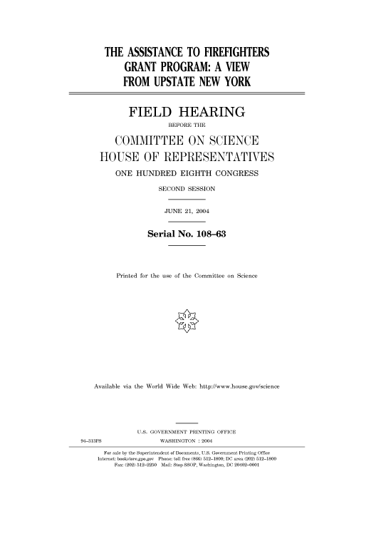 handle is hein.cbhear/cbhearings80718 and id is 1 raw text is: THE ASSISTANCE TO FIREFIGHTERS
GRANT PROGRAM: A VIEW
FROM UPSTATE NEW YORK
FIELD HEARING
BEFORE THE
COMMITTEE ON SCIENCE
HOUSE OF REPRESENTATVES
ONE HUNDRED EIGHTH CONGRESS
SECOND SESSION
JUNE 21, 2004
Serial No. 108-63
Printed for the use of the Committee on Science
Available via the World Wide Web: http://www.house.gov/science
U.S. GOVERNMENT PRINTING OFFICE
94-313PS               WASHINGTON : 2004
For sale by the Superintendent of Documents, U.S. Government Printing Office
Internet: bookstore.gpo.gov  Phone: toll free (866) 512-1800; DC area (202) 512-1800
Fax: (202) 512-2250 Mail: Stop SSOP, Washington, DC 20402-0001


