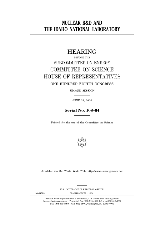 handle is hein.cbhear/cbhearings80719 and id is 1 raw text is: NUCLEAR R&D AND
THE IDAHO NATIONAL LABORATORY

HEARING
BEFORE THE
SUBCOMMITTEE ON ENERGY
COMMITTEE ON SCIENCE
HOUSE OF REPRESENTATIVES
ONE HUNDRED EIGHTH CONGRESS
SECOND SESSION
JUNE 24, 2004
Serial No. 108-64
Printed for the use of the Committee on Science
Available via the World Wide Web: http://www.house.gov/science
U.S. GOVERNMENT PRINTING OFFICE
94-315PS                WASHINGTON : 2004
For sale by the Superintendent of Documents, U.S. Government Printing Office
Internet: bookstore.gpo.gov Phone: toll free (866) 512-1800; DC area (202) 512-1800
Fax: (202) 512-2250 Mail: Stop SSOP, Washington, DC 20402-0001


