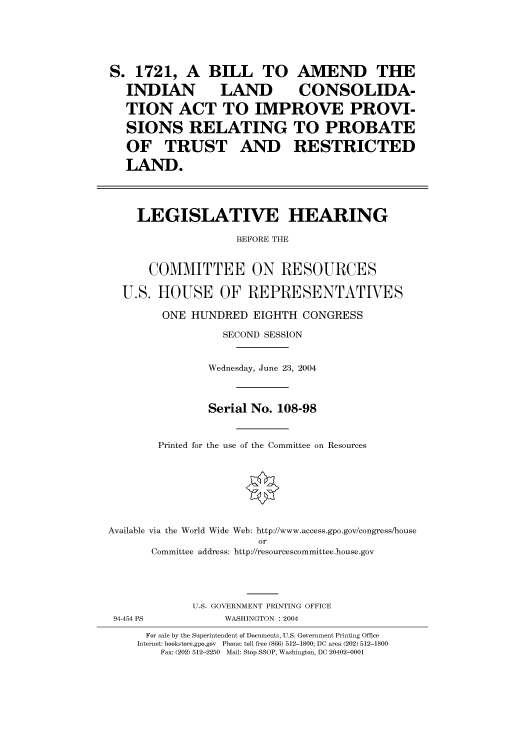 handle is hein.cbhear/cbhearings80724 and id is 1 raw text is: S. 1721, A BILL TO AMEND THE
INDIAN       LAND      CONSOLIDA-
TION ACT TO IMPROVE PROVI-
SIONS RELATING TO PROBATE
OF TRUST AND RESTRICTED
LAND.
LEGISLATIVE HEARING
BEFORE THE
COMMITTEE ON RESOURCES
U.S. HOUSE OF REPRESENTATVES
ONE HUNDRED EIGHTH CONGRESS
SECOND SESSION
Wednesday, June 23, 2004
Serial No. 108-98
Printed for the use of the Committee on Resources
Available via the World Wide Web: http://www.access.gpo.gov/congress/house
or
Committee address: http://resourcescommittee.house.gov

U.S. GOVERNMENT PRINTING OFFICE
WASHINGTON : 2004

94-454 PS

For sale by the Superintendent of Documents, U.S. Government Printing Office
Internet: bookstore.gpo.gov Phone: toll free (866) 512-1800; DC area (202) 512-1800
Fax: (202) 512-2250 Mail: Stop SSOP, Washington, DC 20402-0001


