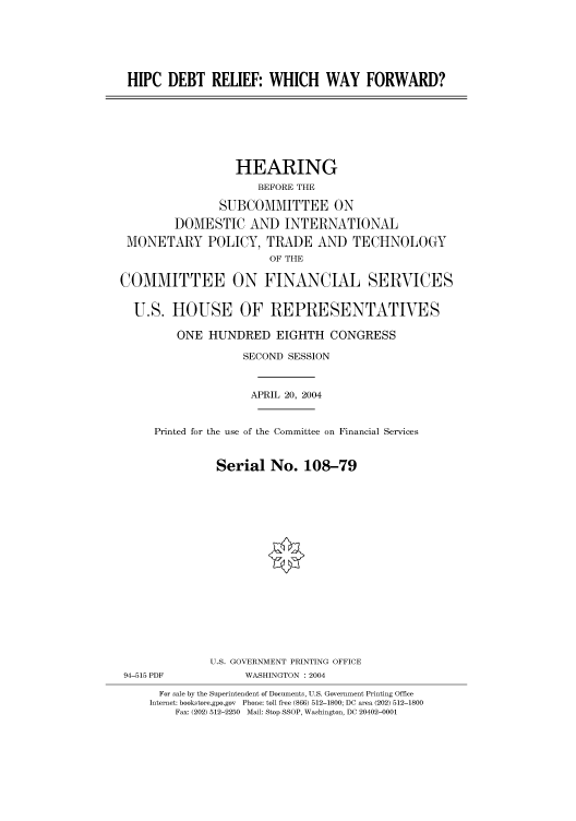 handle is hein.cbhear/cbhearings80736 and id is 1 raw text is: HIPC DEBT RELIEF: WHICH WAY FORWARD?
HEARING
BEFORE THE
SUBCOMMITTEE ON
DOMESTIC AND INTERNATIONAL
MONETARY POLICY, TRADE AND TECHNOLOGY
OF THE
COMMITTEE ON FINANCIAL SERVICES
U.S. HOUSE OF REPRESENTATIVES
ONE HUNDRED EIGHTH CONGRESS
SECOND SESSION
APRIL 20, 2004
Printed for the use of the Committee on Financial Services
Serial No. 108-79
U.S. GOVERNMENT PRINTING OFFICE
94-515 PDF            WASHINGTON : 2004
For sale by the Superintendent of Documents, U.S. Government Printing Office
Internet: bookstore.gpo.gov Phone: toll free (866) 512-1800; DC area (202) 512-1800
Fax: (202) 512-2250 Mail: Stop SSOP, Washington, DC 20402-0001


