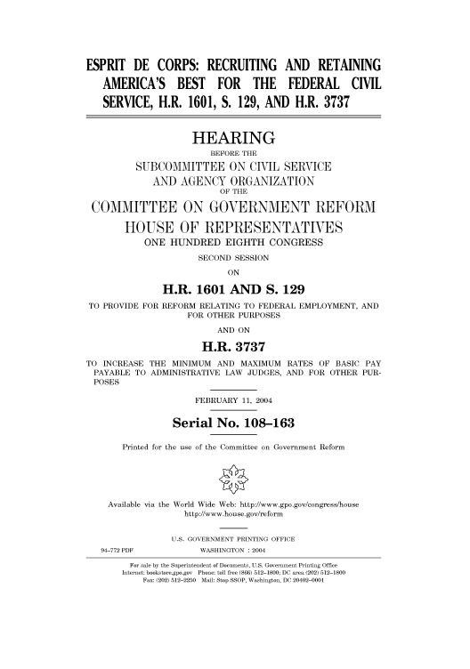 handle is hein.cbhear/cbhearings80747 and id is 1 raw text is: ESPRIT DE CORPS: RECRUITING AND RETAINING
AMERICA'S BEST FOR THE FEDERAL CIVIL
SERVICE, H.R. 1601, S. 129, AND H.R. 3737
HEARING
BEFORE THE
SUBCOMMITTEE ON CIVIL SERVICE
AND AGENCY ORGANIZATION
OF THE
COMMITTEE ON GOVERNMENT REFORM
HOUSE OF REPRESENTATIVES
ONE HUNDRED EIGHTH CONGRESS
SECOND SESSION
ON
H.R. 1601 AND S. 129
TO PROVIDE FOR REFORM RELATING TO FEDERAL EMPLOYMENT, AND
FOR OTHER PURPOSES
AND ON
H.R. 3737
TO INCREASE THE MINIMUM AND MAXIMUM RATES OF BASIC PAY
PAYABLE TO ADMINISTRATIVE LAW JUDGES, AND FOR OTHER PUR-
POSES
FEBRUARY 11, 2004
Serial No. 108-163
Printed for the use of the Committee on Government Reform
Available via the World Wide Web: http://www.gpo.gov/congress/house
http://www.house.gov/reform
U.S. GOVERNMENT PRINTING OFFICE
94-772 PDF         WASHINGTON : 2004
For sale by the Superintendent of Documents, U.S. Government Printing Office
Internet: bookstore.gpo.gov Phone: toll free (866) 512-1800; DC area (202) 512-1800
Fax: (202) 512-2250 Mail: Stop SSOP, Washington, DC 20402-0001


