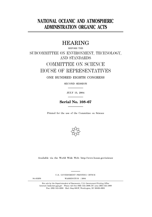 handle is hein.cbhear/cbhearings80753 and id is 1 raw text is: NATIONAL OCEANIC AND ATMOSPHERIC
ADMINISTRATION ORGANIC ACTS
HEARING
BEFORE THE
SUBCOMMITTEE ON ENVIRONMENT, TECHNOLOGY,
AND STANDARDS
COMMITTEE ON SCIENCE
HOUSE OF REPRESENTATIVES
ONE HUNDRED EIGHTH CONGRESS
SECOND SESSION
JULY 15, 2004

Serial No. 108-67
Printed for the use of the Committee on Science
Available via the World Wide Web: http://www.house.gov/science

U.S. GOVERNMENT PRINTING OFFICE
WASHINGTON : 2004

For sale by the Superintendent of Documents, U.S. Government Printing Office
Internet: bookstore.gpo.gov Phone: toll free (866) 512-1800; DC area (202) 512-1800
Fax: (202) 512-2250 Mail: Stop SSOP, Washington, DC 20402-0001

94-833PS


