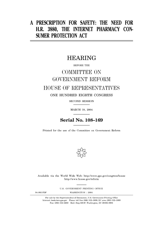 handle is hein.cbhear/cbhearings80758 and id is 1 raw text is: A PRESCRIPTION FOR SAFETY: THE NEED FOR
H.R. 3880, THE INTERNET PHARMACY CON-
SUMER PROTECTION ACT
HEARING
BEFORE THE
COMMITTEE ON
GOVERNMENT REFORM
HOUSE OF REPRESENTATIVES
ONE HUNDRED EIGHTH CONGRESS
SECOND SESSION
MARCH 18, 2004
Serial No. 108-169
Printed for the use of the Committee on Government Reform
Available via the World Wide Web: http://www.gpo.gov/congress/house
http://www.house.gov/reform
U.S. GOVERNMENT PRINTING OFFICE
94-903 PDF            WASHINGTON : 2004
For sale by the Superintendent of Documents, U.S. Government Printing Office
Internet: bookstore.gpo.gov  Phone: toll free (866) 512-1800; DC area (202) 512-1800
Fax: (202) 512-2250  Mail: Stop SSOP, Washington, DC 20402-0001


