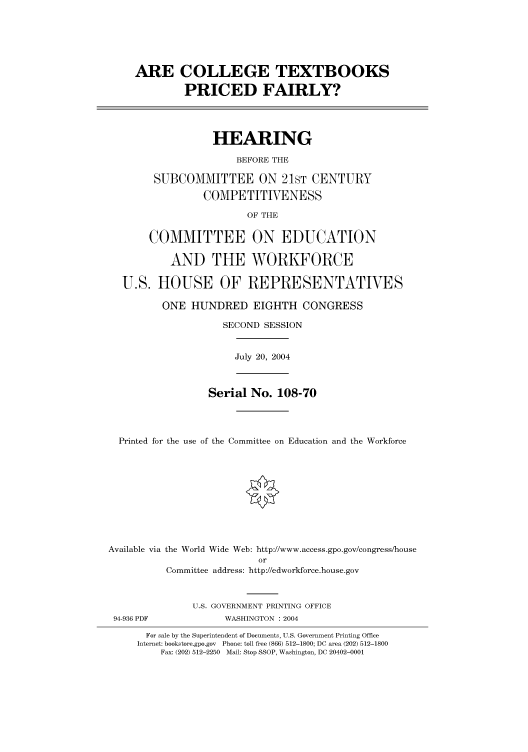 handle is hein.cbhear/cbhearings80765 and id is 1 raw text is: ARE COLLEGE TEXTBOOKS
PRICED FAIRLY?
HEARING
BEFORE THE
SUBCOMMITTEE ON 21ST CENTURY
COMPETITIVENESS
OF THE
COMMITTEE ON EDUCATION
AND THE WORKFORCE
U.S. HOUSE OF REPRESENTATIVES
ONE HUNDRED EIGHTH CONGRESS
SECOND SESSION
July 20, 2004
Serial No. 108-70
Printed for the use of the Committee on Education and the Workforce
Available via the World Wide Web: http://www.access.gpo.gov/congress/house
or
Committee address: http://edworkforce.house.gov
U.S. GOVERNMENT PRINTING OFFICE
94-936 PDF            WASHINGTON : 2004
For sale by the Superintendent of Documents, U.S. Government Printing Office
Internet: bookstore.gpo.gov Phone: toll free (866) 512-1800; DC area (202) 512-1800
Fax: (202) 512-2250 Mail: Stop SSOP, Washington, DC 20402-0001


