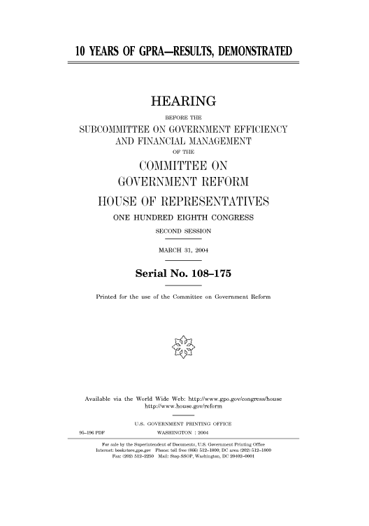 handle is hein.cbhear/cbhearings80783 and id is 1 raw text is: 10 YEARS OF GPRA-RESULTS, DEMONSTRATED
HEARING
BEFORE THE
SUBCOMMITTEE ON GOVERNMENT EFFICIENCY
AND FINANCIAL MANAGEMENT
OF THE
COMMITTEE ON
GOVERNMENT REFORM
HOUSE OF REPRESENTATIVES
ONE HUNDRED EIGHTH CONGRESS
SECOND SESSION
MARCH 31, 2004
Serial No. 108-175
Printed for the use of the Committee on Government Reform
Available via the World Wide Web: http://www.gpo.gov/congress/house
http://www.house.gov/reform
U.S. GOVERNMENT PRINTING OFFICE
95-196 PDF             WASHINGTON : 2004
For sale by the Superintendent of Documents, U.S. Government Printing Office
Internet: bookstore.gpo.gov Phone: toll free (866) 512-1800; DC area (202) 512-1800
Fax: (202) 512-2250 Mail: Stop SSOP, Washington, DC 20402-0001


