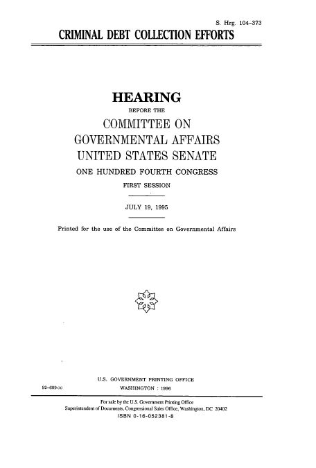 handle is hein.cbhear/cbhearings8079 and id is 1 raw text is: S. Hrg. 104-373
CRIMINAL DEBT COLLECTION EFFORTS

HEARING
BEFORE THE
COMMITTEE ON
GOVERNMENTAL AFFAIRS
UNITED STATES SENATE
ONE HUNDRED FOURTH CONGRESS
FIRST SESSION
JULY 19, 1995
Printed for the use of the Committee on Governmental Affairs

U.S. GOVERNMENT PRINTING OFFICE
WASHINGTON : 1996

92-609 cc

For sale by the U.S. Government Printing Office
Superintendent of Documents, Congressional Sales Office, Washington, DC 20402
ISBN 0-16-052381-8


