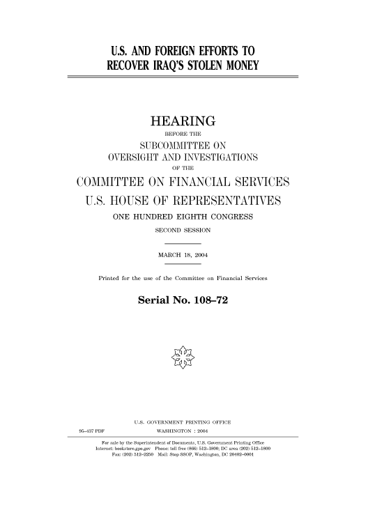 handle is hein.cbhear/cbhearings80800 and id is 1 raw text is: U.S. AND FOREIGN EFFORTS TO
RECOVER IRAQ'S STOLEN MONEY
HEARING
BEFORE THE
SUBCOMMITTEE ON
OVERSIGHT AND INVESTIGATIONS
OF THE
COMMITTEE ON FINANCIAL SERVICES
U.S. HOUSE OF REPRESENTATIVES
ONE HUNDRED EIGHTH CONGRESS
SECOND SESSION
MARCH 18, 2004
Printed for the use of the Committee on Financial Services
Serial No. 108-72
U.S. GOVERNMENT PRINTING OFFICE
95-437 PDF            WASHINGTON : 2004
For sale by the Superintendent of Documents, U.S. Government Printing Office
Internet: bookstore.gpo.gov  Phone: toll free (866) 512-1800; DC area (202) 512-1800
Fax: (202) 512-2250  Mail: Stop SSOP, Washington, DC 20402-0001


