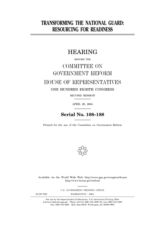 handle is hein.cbhear/cbhearings80808 and id is 1 raw text is: TRANSFORMING THE NATIONAL GUARD:
RESOURCING FOR READINESS
HEARING
BEFORE THE
COMMITTEE ON
GOVERNMENT REFORM
HOUSE OF REPRESENTATIVES
ONE HUNDRED EIGHTH CONGRESS
SECOND SESSION
APRIL 29, 2004
Serial No. 108-188
Printed for the use of the Committee on Government Reform
Available via the World Wide Web: http://www.gpo.gov/congress/house
http://www.house.gov/reform
U.S. GOVERNMENT PRINTING OFFICE
95-597 PDF             WASHINGTON : 2004
For sale by the Superintendent of Documents, U.S. Government Printing Office
Internet: bookstore.gpo.gov Phone: toll free (866) 512-1800; DC area (202) 512-1800
Fax: (202) 512-2250 Mail: Stop SSOP, Washington, DC 20402-0001


