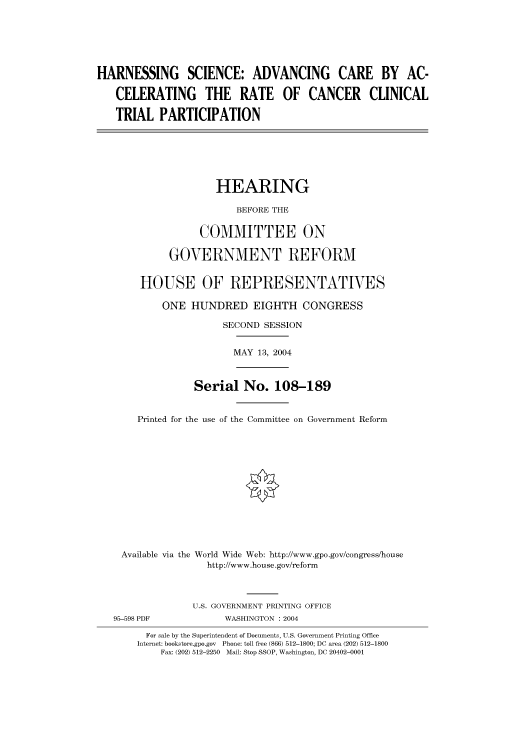 handle is hein.cbhear/cbhearings80809 and id is 1 raw text is: HARNESSING SCIENCE: ADVANCING CARE BY AC-
CELERATING THE RATE OF CANCER CLINICAL
TRIAL PARTICIPATION
HEARING
BEFORE THE
COMMITTEE ON
GOVERNMENT REFORM
HOUSE OF REPRESENTATIVES
ONE HUNDRED EIGHTH CONGRESS
SECOND SESSION
MAY 13, 2004
Serial No. 108-189
Printed for the use of the Committee on Government Reform
Available via the World Wide Web: http://www.gpo.gov/congress/house
http://www.house.gov/reform
U.S. GOVERNMENT PRINTING OFFICE
95-598 PDF            WASHINGTON : 2004
For sale by the Superintendent of Documents, U.S. Government Printing Office
Internet: bookstore.gpo.gov  Phone: toll free (866) 512-1800; DC area (202) 512-1800
Fax: (202) 512-2250  Mail: Stop SSOP, Washington, DC 20402-0001


