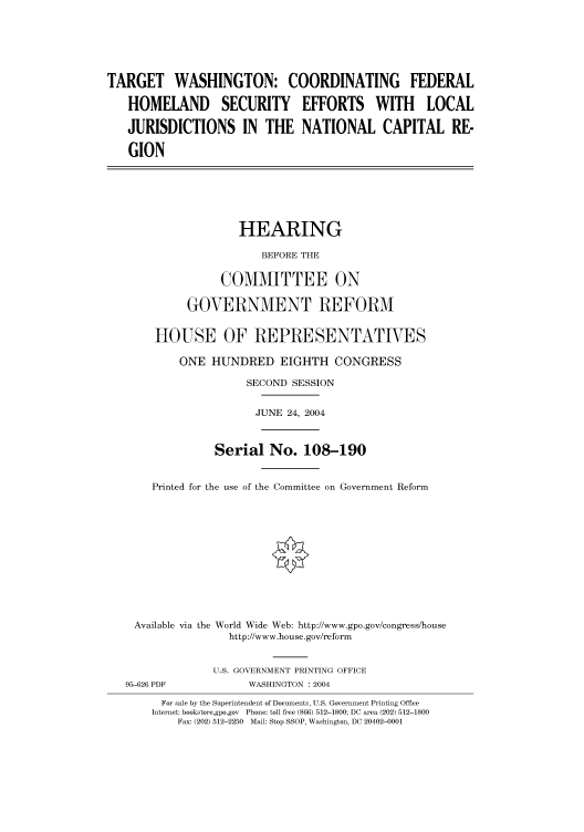 handle is hein.cbhear/cbhearings80812 and id is 1 raw text is: TARGET WASHINGTON: COORDINATING FEDERAL
HOMELAND SECURITY EFFORTS WITH LOCAL
JURISDICTIONS IN THE NATIONAL CAPITAL RE-
GION

HEARING
BEFORE THE
COMMITTEE ON
GOVERNMENT REFORM
HOUSE OF REPRESENTATIVES
ONE HUNDRED EIGHTH CONGRESS
SECOND SESSION
JUNE 24, 2004
Serial No. 108-190
Printed for the use of the Committee on Government Reform
Available via the World Wide Web: http://www.gpo.gov/congress/house
http://www.house.gov/reform

95-626 PDF

U.S. GOVERNMENT PRINTING OFFICE
WASHINGTON : 2004

For sale by the Superintendent of Documents, U.S. Government Printing Office
Internet: bookstore.gpo.gov Phone: toll free (866) 512-1800; DC area (202) 512-1800
Fax: (202) 512-2250 Mail: Stop SSOP, Washington, DC 20402-0001


