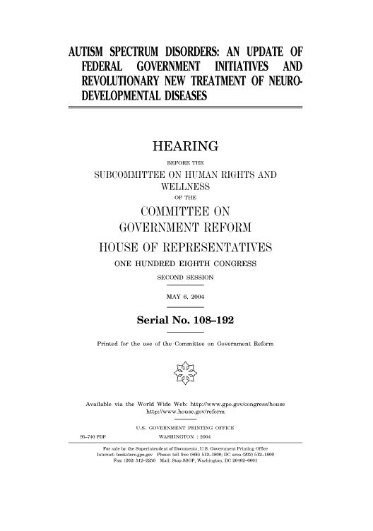 handle is hein.cbhear/cbhearings80816 and id is 1 raw text is: AUTISM SPECTRUM DISORDERS: AN UPDATE OF
FEDERAL        GOVERNMENT           INITIATIVES        AND
REVOLUTIONARY NEW TREATMENT OF NEURO-
DEVELOPMENTAL DISEASES
HEARING
BEFORE THE
SUBCOMMITTEE ON HUMAN RIGHTS AND
WELLNESS
OF THE
COMMITTEE ON
GOVERNMENT REFORM
HOUSE OF REPRESENTATIVES
ONE HUNDRED EIGHTH CONGRESS
SECOND SESSION
MAY 6, 2004
Serial No. 108-192
Printed for the use of the Committee on Government Reform
Available via the World Wide Web: http://www.gpo.gov/congress/house
http://www.house.gov/reform
U.S. GOVERNMENT PRINTING OFFICE
95-740 PDF           WASHINGTON : 2004
For sale by the Superintendent of Documents, U.S. Government Printing Office
Internet: bookstore.gpo.gov  Phone: toll free (866) 512-1800; DC area (202) 512-1800
Fax: (202) 512-2250  Mail: Stop SSOP, Washington, DC 20402-0001


