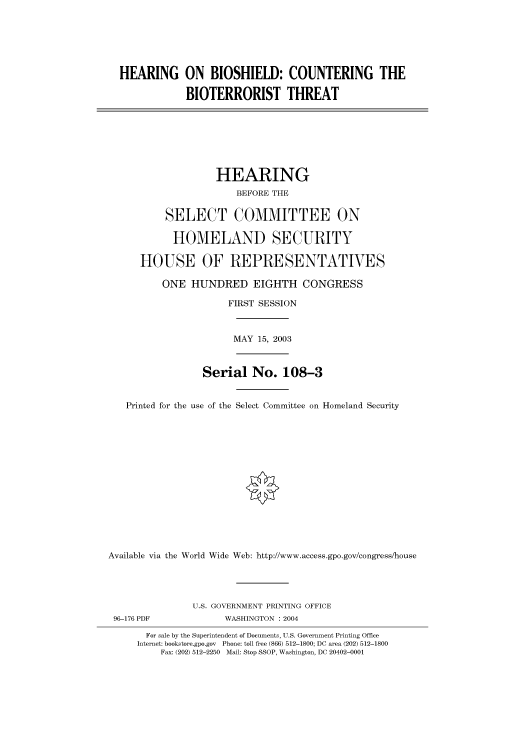 handle is hein.cbhear/cbhearings80850 and id is 1 raw text is: HEARING ON BIOSHIELD: COUNTERING THE
BIOTERRORIST THREAT
HEARING
BEFORE THE
SELECT COMMITTEE ON
HOMELAND SECURITY
HOUSE OF REPRESENTATIVES
ONE HUNDRED EIGHTH CONGRESS
FIRST SESSION
MAY 15, 2003
Serial No. 108-3
Printed for the use of the Select Committee on Homeland Security
Available via the World Wide Web: http://www.access.gpo.gov/congress/house
U.S. GOVERNMENT PRINTING OFFICE
96-176 PDF              WASHINGTON : 2004
For sale by the Superintendent of Documents, U.S. Government Printing Office
Internet: bookstore.gpo.gov Phone: toll free (866) 512-1800; DC area (202) 512-1800
Fax: (202) 512-2250 Mail: Stop SSOP, Washington, DC 20402-0001


