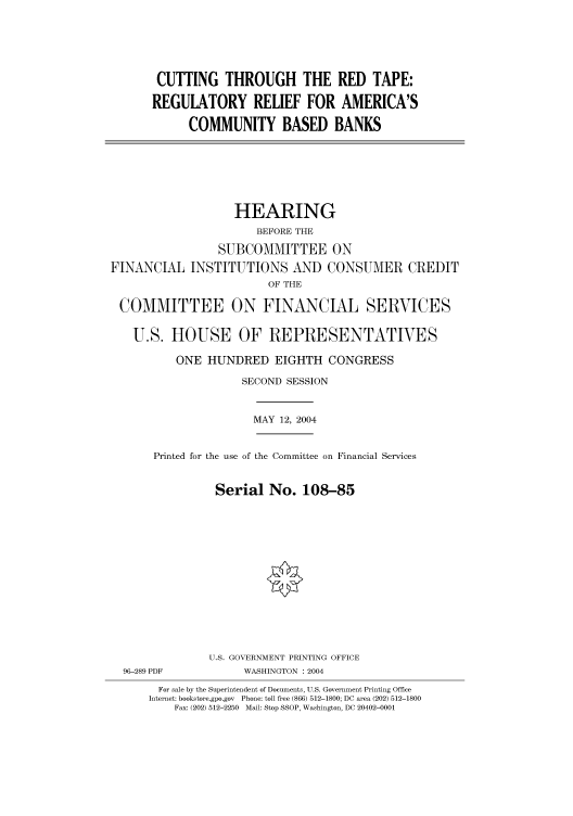 handle is hein.cbhear/cbhearings80857 and id is 1 raw text is: CUTTING THROUGH THE RED TAPE:
REGULATORY RELIEF FOR AMERICA'S
COMMUNITY BASED BANKS

HEARING
BEFORE THE
SUBCOMMITTEE ON
FINANCIAL INSTITUTIONS AND CONSUMER CREDIT
OF THE
COMMITTEE ON FINANCIAL SERVICES
U.S. HOUSE OF REPRESENTATIVES
ONE HUNDRED EIGHTH CONGRESS
SECOND SESSION

MAY 12, 2004

Printed for the use of the Committee on Financial Services
Serial No. 108-85
U.S. GOVERNMENT PRINTING OFFICE

96-289 PDF

WASHINGTON : 2004

For sale by the Superintendent of Documents, U.S. Government Printing Office
Internet: bookstore.gpo.gov Phone: toll free (866) 512-1800; DC area (202) 512-1800
Fax: (202) 512-2250 Mail: Stop SSOP, Washington, DC 20402-0001


