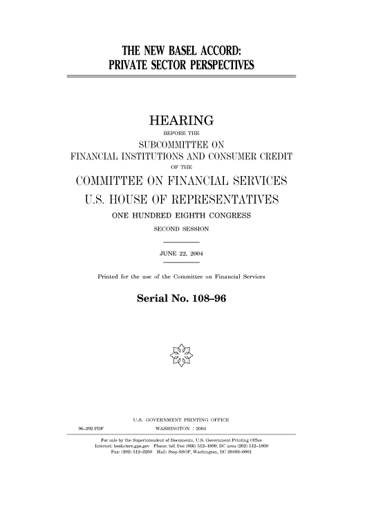 handle is hein.cbhear/cbhearings80860 and id is 1 raw text is: THE NEW BASEL ACCORD:
PRIVATE SECTOR PERSPECTIVES

HEARING
BEFORE THE
SUBCOMMITTEE ON
FINANCIAL INSTITUTIONS AND CONSUMER CREDIT
OF THE
COMMITTEE ON FINANCIAL SERVICES
U.S. HOUSE OF REPRESENTATIVES
ONE HUNDRED EIGHTH CONGRESS
SECOND SESSION
JUNE 22, 2004
Printed for the use of the Committee on Financial Services
Serial No. 108-96

96-292 PDF

U.S. GOVERNMENT PRINTING OFFICE
WASHINGTON : 2004

For sale by the Superintendent of Documents, U.S. Government Printing Office
Internet: bookstore.gpo.gov Phone: toll free (866) 512-1800; DC area (202) 512-1800
Fax: (202) 512-2250 Mail: Stop SSOP, Washington, DC 20402-0001


