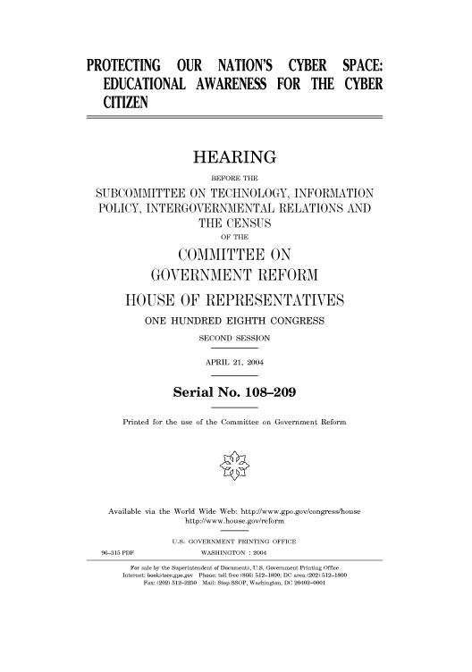 handle is hein.cbhear/cbhearings80863 and id is 1 raw text is: PROTECTING  OUR NATION'S CYBER

SPACE:

EDUCATIONAL AWARENESS FOR THE CYBER
CITIZEN
HEARING
BEFORE THE
SUBCOMMITTEE ON TECHNOLOGY, INFORMATION
POLICY, INTERGOVERNMENTAL RELATIONS AND
THE CENSUS
OF THE
COMMITTEE ON
GOVERNMENT REFORM
HOUSE OF REPRESENTATIVES
ONE HUNDRED EIGHTH CONGRESS
SECOND SESSION
APRIL 21, 2004
Serial No. 108-209
Printed for the use of the Committee on Government Reform
Available via the World Wide Web: http://www.gpo.gov/congress/house
http://www.house.gov/reform
U.S. GOVERNMENT PRINTING OFFICE
96-315 PDF            WASHINGTON : 2004
For sale by the Superintendent of Documents, U.S. Government Printing Office
Internet: bookstore.gpo.gov  Phone: toll free (866) 512-1800; DC area (202) 512-1800
Fax: (202) 512-2250  Mail: Stop SSOP, Washington, DC 20402-0001


