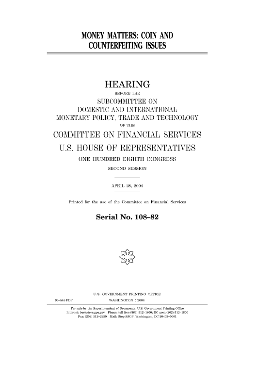 handle is hein.cbhear/cbhearings80883 and id is 1 raw text is: MONEY MATTERS: COIN AND
COUNTERFEITING ISSUES

HEARING
BEFORE THE
SUBCOMMITTEE ON
DOMESTIC AND INTERNATIONAL
MONETARY POLICY, TRADE AND TECHNOLOGY
OF THE
COMMITTEE ON FINANCIAL SERVICES
U.S. HOUSE OF REPRESENTATIVES
ONE HUNDRED EIGHTH CONGRESS
SECOND SESSION
APRIL 28, 2004
Printed for the use of the Committee on Financial Services
Serial No. 108-82
U.S. GOVERNMENT PRINTING OFFICE
96-545 PDF            WASHINGTON : 2004
For sale by the Superintendent of Documents, U.S. Government Printing Office
Internet: bookstore.gpo.gov  Phone: toll free (866) 512-1800; DC area (202) 512-1800
Fax: (202) 512-2250  Mail: Stop SSOP, Washington, DC 20402-0001


