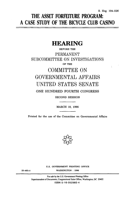 handle is hein.cbhear/cbhearings8089 and id is 1 raw text is: S. Hrg. 104-526
THE ASSET FORFEITURE PROGRAM:
A CASE STUDY OF THE BICYCLE CLUB CASINO

HEARING
BEFORE THE
PERMANENT
SUBCOMMITTEE ON INVESTIGATIONS
OF THE
COMMITTEE ON
GOVERNMENTAL AFFAIRS
UNITED STATES SENATE
ONE HUNDRED FOURTH CONGRESS
SECOND SESSION
MARCH 19, 1996
Printed for the use of the Committee on Governmental Affairs

U.S. GOVERNMENT PRINTING OFFICE
WASHINGTON : 1996

23-465cc

For sale by the U.S. Government Printing Office
Superintendent of Documents, Congressional Sales Office, Washington, DC 20402
ISBN 0-16-052982-4


