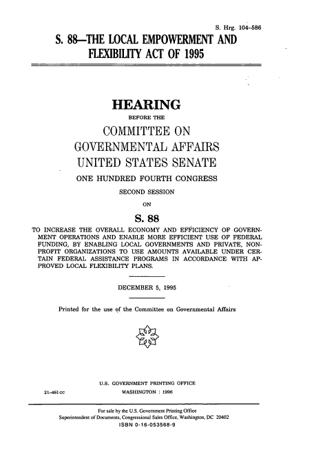 handle is hein.cbhear/cbhearings8090 and id is 1 raw text is: S. Hrg. 104-586
S. 88-THE LOCAL EMPOWERMENT AND
FLEXIBIUTY ACT OF 1995

HEARING
BEFORE THE
COMMITTEE ON
GOVERNMENTAL AFFAIRS
UNITED STATES SENATE
ONE HUNDRED FOURTH CONGRESS
SECOND SESSION
ON
S.88
TO INCREASE THE OVERALL ECONOMY AND EFFICIENCY OF GOVERN-
MENT OPERATIONS AND ENABLE MORE EFFICIENT USE OF FEDERAL
FUNDING, BY ENABLING LOCAL GOVERNMENTS AND PRIVATE, NON-
PROFIT ORGANIZATIONS TO USE AMOUNTS AVAILABLE UNDER CER-
TAIN FEDERAL ASSISTANCE PROGRAMS IN ACCORDANCE WITH AP-
PROVED LOCAL FLEXIBILITY PLANS.
DECEMBER 5, 1995
Printed for the use of the Committee on Governmental Affairs
U.S. GOVERNMENT PRINTING OFFICE
21-461cc           WASHINGTON : 1996
For sale by the U.S. Government Printing Office
Superintendent of Documents, Congressional Sales Office, Washington, DC 20402
ISBN 0-16-053568-9


