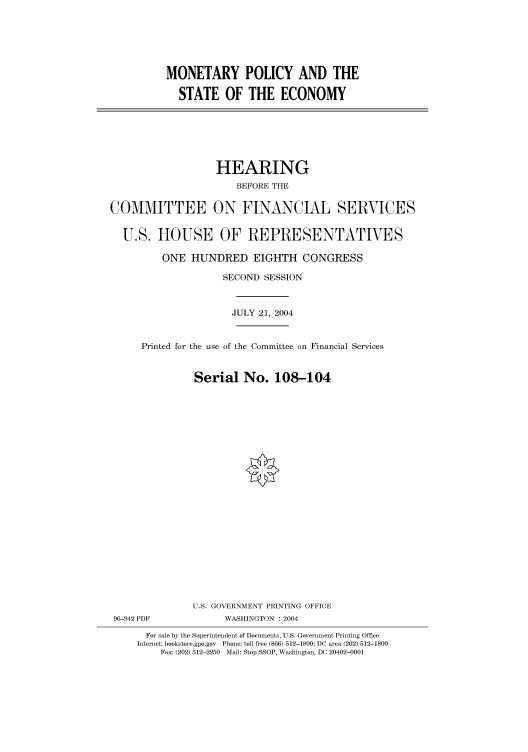 handle is hein.cbhear/cbhearings80906 and id is 1 raw text is: MONETARY POLICY AND THE
STATE OF THE ECONOMY

HEARING
BEFORE THE
COMMITTEE ON FINANCIAL SERVICES
U.S. HOUSE OF REPRESENTATIVES
ONE HUNDRED EIGHTH CONGRESS
SECOND SESSION
JULY 21, 2004
Printed for the use of the Committee on Financial Services
Serial No. 108-104
U.S. GOVERNMENT PRINTING OFFICE
96-942 PDF             WASHINGTON : 2004
For sale by the Superintendent of Documents, U.S. Government Printing Office
Internet: bookstore.gpo.gov Phone: toll free (866) 512-1800; DC area (202) 512-1800
Fax: (202) 512-2250 Mail: Stop SSOP, Washington, DC 20402-0001


