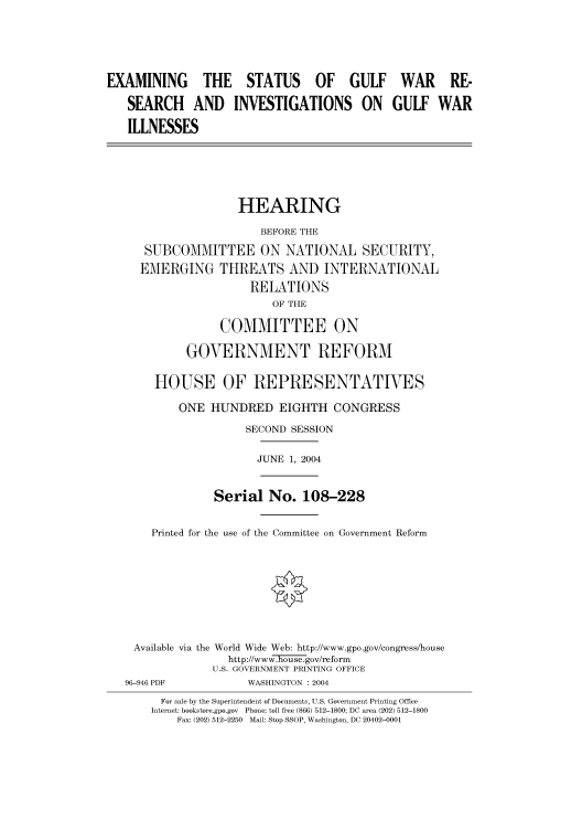 handle is hein.cbhear/cbhearings80910 and id is 1 raw text is: EXAMINING THE STATUS OF GULF WAR RE-
SEARCH AND INVESTIGATIONS ON GULF WAR
ILLNESSES
HEARING
BEFORE THE
SUBCOMMITTEE ON NATIONAL SECURITY,
EMERGING THREATS AND INTERNATIONAL
RELATIONS
OF THE
COMMITTEE ON
GOVERNMENT REFORM
HOUSE OF REPRESENTATIVES
ONE HUNDRED EIGHTH CONGRESS
SECOND SESSION
JUNE 1, 2004
Serial No. 108-228
Printed for the use of the Committee on Government Reform
Available via the World Wide Web: http://www.gpo.gov/congress/house
http://www-.ouse.gov/reform
U.S. GOVERNMENT PRINTING OFFICE
96-946 PDF            WASHINGTON : 2004
For sale by the Superintendent of Documents, U.S. Government Printing Office
Internet: bookstore.gpo.gov  Phone: toll free (866) 512-1800; DC area (202) 512-1800
Fax: (202) 512-2250  Mail: Stop SSOP, Washington, DC 20402-0001


