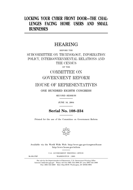 handle is hein.cbhear/cbhearings80919 and id is 1 raw text is: LOCKING YOUR CYBER FRONT DOOR-THE CHAL-
LENGES FACING HOME USERS AND SMALL
BUSINESSES
HEARING
BEFORE THE
SUBCOMMITTEE ON TECHNOLOGY, INFORMATION
POLICY, INTERGOVERNMENTAL RELATIONS AND
THE CENSUS
OF THE
COMMITTEE ON
GOVERNMENT REFORM
HOUSE OF REPRESENTATIVES
ONE HUNDRED EIGHTH CONGRESS
SECOND SESSION
JUNE 16, 2004
Serial No. 108-234
Printed for the use of the Committee on Government Reform
Available via the World Wide Web: http://www.gpo.gov/congress/house
http://www.house.gov/reform
U.S. GOVERNMENT PRINTING OFFICE
96-994 PDF           WASHINGTON : 2005
For sale by the Superintendent of Documents, U.S. Government Printing Office
Internet: bookstore.gpo.gov  Phone: toll free (866) 512-1800; DC area (202) 512-1800
Fax: (202) 512-2250  Mail: Stop SSOP, Washington, DC 20402-0001


