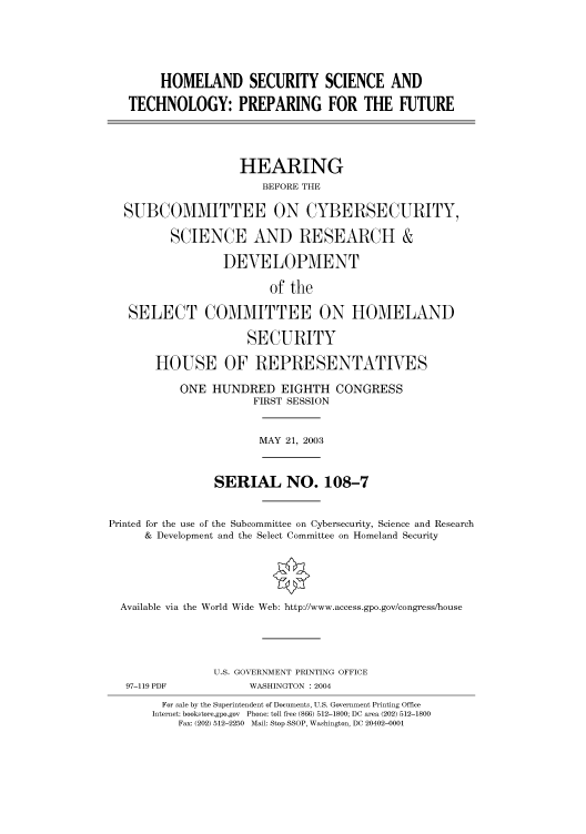 handle is hein.cbhear/cbhearings80927 and id is 1 raw text is: HOMELAND SECURITY SCIENCE AND
TECHNOLOGY: PREPARING FOR THE FUTURE
HEARING
BEFORE THE
SUBCOMMITTEE ON CYBERSECURITY,
SCIENCE AND RESEARCH &
DEVELOPMENT
of the
SELECT COMMITTEE ON HOMELAND
SECURITY
HOUSE OF REPRESENTATIVES
ONE HUNDRED EIGHTH CONGRESS
FIRST SESSION
MAY 21, 2003
SERIAL NO. 108-7
Printed for the use of the Subcommittee on Cybersecurity, Science and Research
& Development and the Select Committee on Homeland Security
Available via the World Wide Web: http://www.access.gpo.gov/congress/house
U.S. GOVERNMENT PRINTING OFFICE
97-119 PDF             WASHINGTON : 2004
For sale by the Superintendent of Documents, U.S. Government Printing Office
Internet: bookstore.gpo.gov  Phone: toll free (866) 512-1800; DC area (202) 512-1800
Fax: (202) 512-2250  Mail: Stop SSOP, Washington, DC 20402-0001


