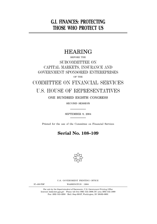 handle is hein.cbhear/cbhearings80943 and id is 1 raw text is: G.I. FINANCES: PROTECTING
THOSE WHO PROTECT US

HEARING
BEFORE THE
SUBCOMMITTEE ON
CAPITAL MARKETS, INSURANCE AND
GOVERNMENT SPONSORED ENTEREPRISES
OF THE
COMMITTEE ON FINANCIAL SERVICES
U.S. HOUSE OF REPRESENTATIVES
ONE HUNDRED EIGHTH CONGRESS
SECOND SESSION
SEPTEMBER 9, 2004
Printed for the use of the Committee on Financial Services
Serial No. 108-109
U.S. GOVERNMENT PRINTING OFFICE
97-450 PDF            WASHINGTON : 2004
For sale by the Superintendent of Documents, U.S. Government Printing Office
Internet: bookstore.gpo.gov  Phone: toll free (866) 512-1800; DC area (202) 512-1800
Fax: (202) 512-2250  Mail: Stop SSOP, Washington, DC 20402-0001


