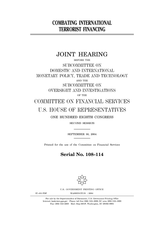 handle is hein.cbhear/cbhearings80944 and id is 1 raw text is: COMBATING INTERNATIONAL
TERRORIST FINANCING
JOINT HEARING
BEFORE THE
SUBCOMMITTEE ON
DOMESTIC AND INTERNATIONAL
MONETARY POLICY, TRADE AND TECHNOLOGY
AND THE
SUBCOMMITTEE ON
OVERSIGHT AND INVESTIGATIONS
OF THE
COMMITTEE ON FINANCIAL SERVICES
U.S. HOUSE OF REPRESENTATIVES
ONE HUNDRED EIGHTH CONGRESS
SECOND SESSION
SEPTEMBER 30, 2004
Printed for the use of the Committee on Financial Services
Serial No. 108-114
U.S. GOVERNMENT PRINTING OFFICE
97-451 PDF           WASHINGTON : 2004
For sale by the Superintendent of Documents, U.S. Government Printing Office
Internet: bookstore.gpo.gov  Phone: toll free (866) 512-1800; DC area (202) 512-1800
Fax: (202) 512-2250  Mail: Stop SSOP, Washington, DC 20402-0001


