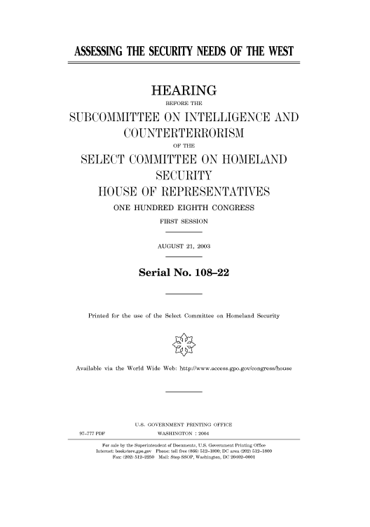 handle is hein.cbhear/cbhearings80954 and id is 1 raw text is: ASSESSING THE SECURITY NEEDS OF THE WEST
HEARING
BEFORE THE
SUBCOMMITTEE ON INTELLIGENCE AND
COUNTERTERRORISM
OF THE
SELECT COMMITTEE ON HOMELAND
SECURITY
HOUSE OF REPRESENTATIVES
ONE HUNDRED EIGHTH CONGRESS
FIRST SESSION
AUGUST 21, 2003
Serial No. 108-22
Printed for the use of the Select Committee on Homeland Security
Available via the World Wide Web: http://www.access.gpo.gov/congress/house
U.S. GOVERNMENT PRINTING OFFICE
97-777 PDF            WASHINGTON : 2004
For sale by the Superintendent of Documents, U.S. Government Printing Office
Internet: bookstore.gpo.gov  Phone: toll free (866) 512-1800; DC area (202) 512-1800
Fax: (202) 512-2250  Mail: Stop SSOP, Washington, DC 20402-0001



