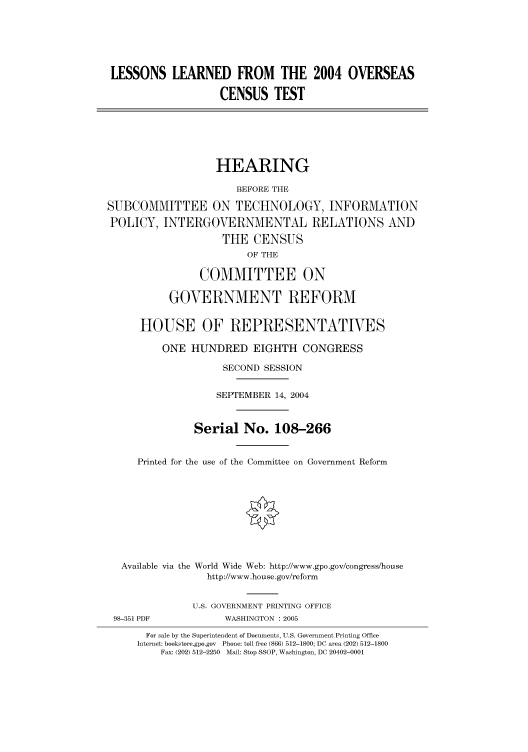 handle is hein.cbhear/cbhearings80986 and id is 1 raw text is: LESSONS LEARNED FROM THE 2004 OVERSEAS
CENSUS TEST

HEARING
BEFORE THE
SUBCOMMITTEE ON TECHNOLOGY, INFORMATION
POLICY, INTERGOVERNMENTAL RELATIONS AND
THE CENSUS
OF THE
COMMITTEE ON
GOVERNMENT REFORM
HOUSE OF REPRESENTATIVES
ONE HUNDRED EIGHTH CONGRESS
SECOND SESSION
SEPTEMBER 14, 2004
Serial No. 108-266
Printed for the use of the Committee on Government Reform
Available via the World Wide Web: http://www.gpo.gov/congress/house
http://www.house.gov/reform
U.S. GOVERNMENT PRINTING OFFICE
98-351 PDF            WASHINGTON : 2005
For sale by the Superintendent of Documents, U.S. Government Printing Office
Internet: bookstore.gpo.gov Phone: toll free (866) 512-1800; DC area (202) 512-1800
Fax: (202) 512-2250 Mail: Stop SSOP, Washington, DC 20402-0001


