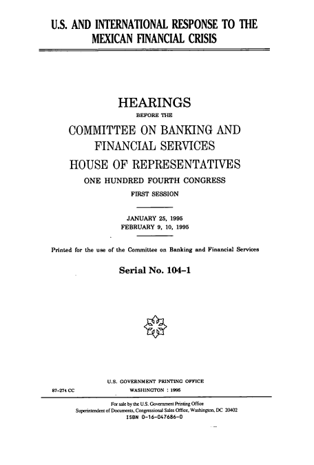 handle is hein.cbhear/cbhearings8102 and id is 1 raw text is: U.S. AND INTERNATIONAL RESPONSE TO THE
MEXICAN FINANCIAL CRISIS
HEARINGS
BEFORE THE
COMMITTEE ON BANKING AND
FINANCIAL SERVICES
HOUSE OF REPRESENTATIVES
ONE HUNDRED FOURTH CONGRESS
FIRST SESSION
JANUARY 25, 1995
FEBRUARY 9, 10, 1995
Printed for the use of the Conunittee on Banking and Financial Services
Serial No. 104-1
U.S. GOVERNMENT PRINTING OFFICE
87-274 CC             WASHINGTON : 1995
For sale by the U.S. Government Printing Office
Superintendent of Documents, Congressional Sales Office, Washington, DC 20402
ISBN 0-16-047686-0


