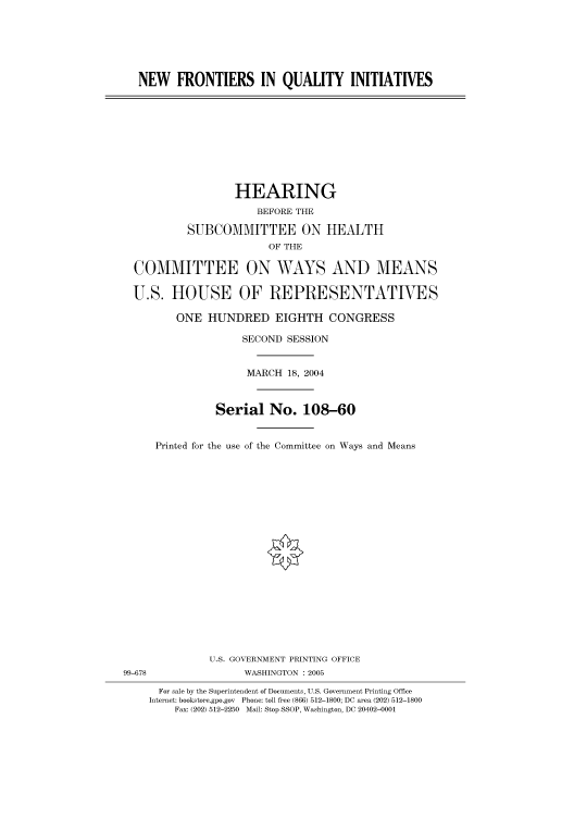 handle is hein.cbhear/cbhearings81023 and id is 1 raw text is: NEW FRONTIERS IN QUALITY INITIATIVES

HEARING
BEFORE THE
SUBCOMMITTEE ON HEALTH
OF THE
COMMITTEE ON WAYS AND MEANS
U.S. HOUSE OF REPRESENTATIVES
ONE HUNDRED EIGHTH CONGRESS
SECOND SESSION
MARCH 18, 2004
Serial No. 108-60
Printed for the use of the Committee on Ways and Means

U.S. GOVERNMENT PRINTING OFFICE
99-678                          WASHINGTON : 2005
For sale by the Superintendent of Documents, U.S. Government Printing Office
Internet: bookstore.gpo.gov Phone: toll free (866) 512-1800; DC area (202) 512-1800
Fax: (202) 512-2250 Mail: Stop SSOP, Washington, DC 20402-0001


