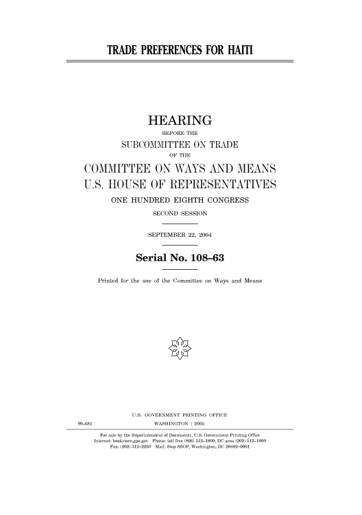 handle is hein.cbhear/cbhearings81026 and id is 1 raw text is: TRADE PREFERENCES FOR HAITI

HEARING
BEFORE THE
SUBCOMMITTEE ON TRADE
OF THE
COMMITTEE ON WAYS AND MEANS
U.S. HOUSE OF REPRESENTATIVES
ONE HUNDRED EIGHTH CONGRESS
SECOND SESSION
SEPTEMBER 22, 2004
Serial No. 108-63
Printed for the use of the Committee on Ways and Means

U.S. GOVERNMENT PRINTING OFFICE
99-681                          WASHINGTON : 2005
For sale by the Superintendent of Documents, U.S. Government Printing Office
Internet: bookstore.gpo.gov Phone: toll free (866) 512-1800; DC area (202) 512-1800
Fax: (202) 512-2250 Mail: Stop SSOP, Washington, DC 20402-0001


