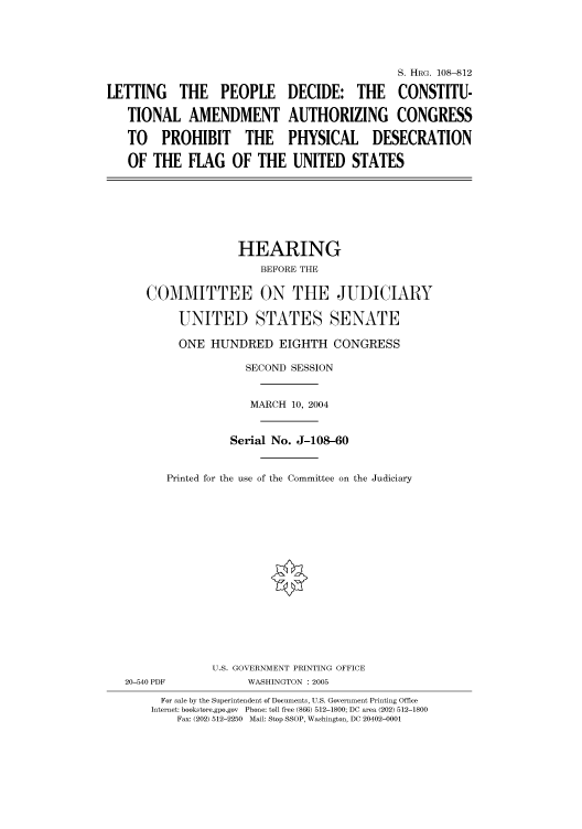 handle is hein.cbhear/cbhearings81071 and id is 1 raw text is: S. HRG. 108-812
LETTING THE PEOPLE DECIDE: THE CONSTITU-
TIONAL AMENDMENT AUTHORIZING CONGRESS
TO PROHIBIT THE PHYSICAL DESECRATION
OF THE FLAG OF THE UNITED STATES
HEARING
BEFORE THE
COMMITTEE ON THE JUDICIARY
UNITED STATES SENATE
ONE HUNDRED EIGHTH CONGRESS
SECOND SESSION
MARCH 10, 2004
Serial No. J-108-60
Printed for the use of the Committee on the Judiciary
U.S. GOVERNMENT PRINTING OFFICE
20-540 PDF            WASHINGTON : 2005
For sale by the Superintendent of Documents, U.S. Government Printing Office
Internet: bookstore.gpo.gov  Phone: toll free (866) 512-1800; DC area (202) 512-1800
Fax: (202) 512-2250  Mail: Stop SSOP, Washington, DC 20402-0001


