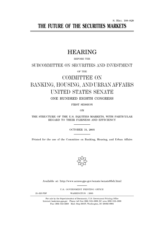 handle is hein.cbhear/cbhearings81077 and id is 1 raw text is: S. HRG. 108--828
THE FUTURE OF THE SECURITIES MARKETS
HEARING
BEFORE THE
SUBCOMMITTEE ON SECURITIES AND INVESTMENT
OF THE
COMMITTEE ON
BANKING, HOUSING, AND URBAN AFFAIRS
UNITED STATES SENATE
ONE HUNDRED EIGHTH CONGRESS
FIRST SESSION
ON
THE STRUCTURE OF THE U.S. EQUITIES MARKETS, WITH PARTICULAR
REGARD TO THEIR FAIRNESS AND EFFICIENCY
OCTOBER 15, 2003
Printed for the use of the Committee on Banking, Housing, and Urban Affairs
Available at: http://www.access.gpo.gov/senate/senate05sh.html
U.S. GOVERNMENT PRINTING OFFICE
21-323 PDF           WASHINGTON : 2005
For sale by the Superintendent of Documents, U.S. Government Printing Office
Internet: bookstore.gpo.gov Phone: toll free (866) 512-1800; DC area (202) 512-1800
Fax: (202) 512-2250 Mail: Stop SSOP, Washington, DC 20402-0001


