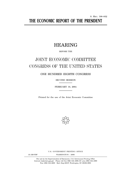 handle is hein.cbhear/cbhearings81078 and id is 1 raw text is: S. HRG. 108-832
THE ECONOMIC REPORT OF THE PRESIDENT

HEARING
BEFORE THE
JOINT ECONOMIC COMMITTEE
CONGRESS OF THE UNITED STATES
ONE HUNDRED EIGHTH CONGRESS
SECOND SESSION
FEBRUARY 10, 2004
Printed for the use of the Joint Economic Committee
U.S. GOVERNMENT PRINTING OFFICE
21-329 PDF             WASHINGTON : 2006
For sale by the Superintendent of Documents, U.S. Government Printing Office
Internet: bookstore.gpo.gov Phone: toll free (866) 512-1800; DC area (202) 512-1800
Fax: (202) 512-2250 Mail: Stop SSOP, Washington, DC 20402-0001


