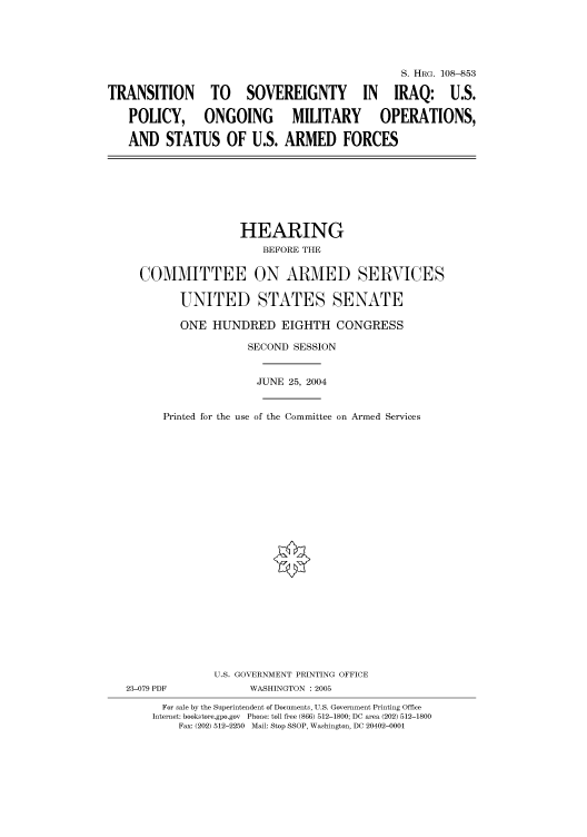 handle is hein.cbhear/cbhearings81095 and id is 1 raw text is: S. HRG. 108-853
TRANSITION TO SOVEREIGNTY IN IRAQ: U.S.
POLICY, ONGOING  MILITARY  OPERATIONS,
AND STATUS OF U.S. ARMED FORCES

HEARING
BEFORE THE
COMMITTEE ON ARMED SERVICES
UNITED STATES SENATE

ONE HUNDRED EIGHTH CONGRESS
SECOND SESSION

Printed for the use

JUNE 25, 2004
of the Committee on Armed Services

U.S. GOVERNMENT PRINTING OFFICE
23-079 PDF                      WASHINGTON : 2005
For sale by the Superintendent of Documents, U.S. Government Printing Office
Internet: bookstore.gpo.gov Phone: toll free (866) 512-1800; DC area (202) 512-1800
Fax: (202) 512-2250 Mail: Stop SSOP, Washington, DC 20402-0001


