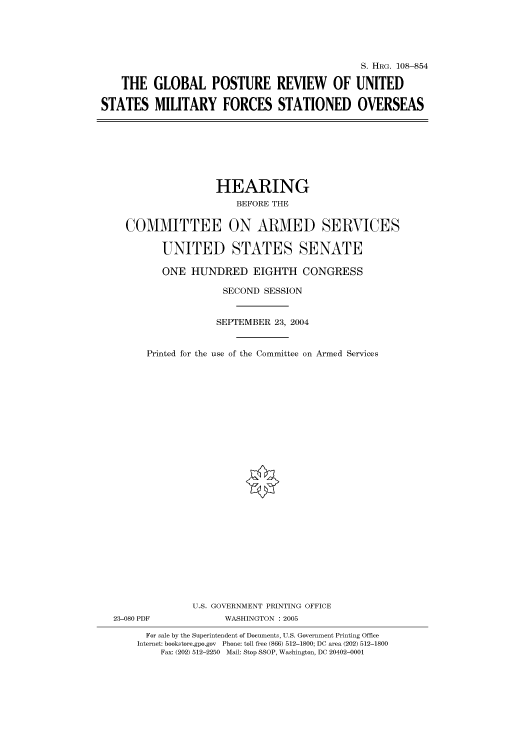 handle is hein.cbhear/cbhearings81096 and id is 1 raw text is: S. HRG. 108-854
THE GLOBAL POSTURE REVIEW OF UNITED
STATES MILITARY FORCES STATIONED OVERSEAS

HEARING
BEFORE THE
COMMITTEE ON ARMED SERVICES
UNITED STATES SENATE
ONE HUNDRED EIGHTH CONGRESS
SECOND SESSION
SEPTEMBER 23, 2004
Printed for the use of the Committee on Armed Services
U.S. GOVERNMENT PRINTING OFFICE
23-080 PDF              WASHINGTON : 2005
For sale by the Superintendent of Documents, U.S. Government Printing Office
Internet: bookstore.gpo.gov  Phone: toll free (866) 512-1800; DC area (202) 512-1800
Fax: (202) 512-2250 Mail: Stop SSOP, Washington, DC 20402-0001


