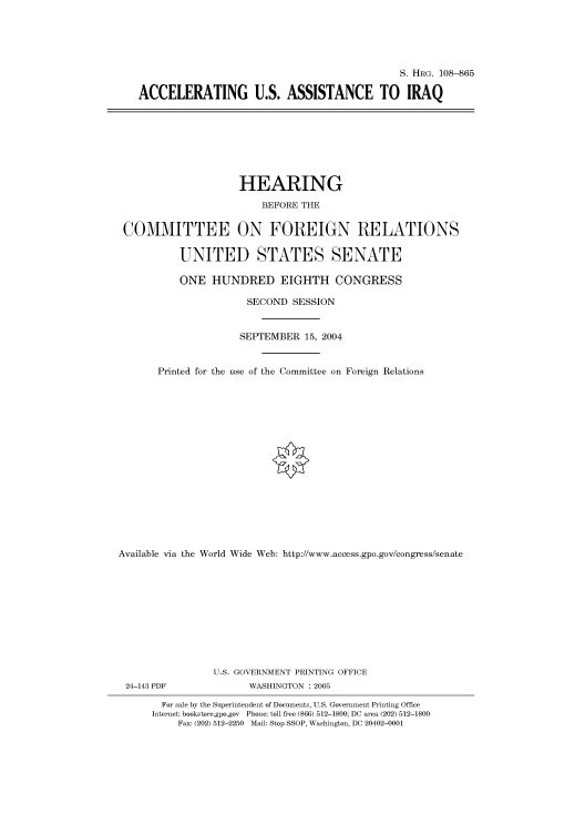 handle is hein.cbhear/cbhearings81107 and id is 1 raw text is: S. HRG. 108--865
ACCELERATING U.S. ASSISTANCE TO IRAQ

HEARING
BEFORE THE
COMMITTEE ON FOREIGN RELATIONS
UNITED STATES SENATE
ONE HUNDRED EIGHTH CONGRESS
SECOND SESSION
SEPTEMBER 15, 2004
Printed for the use of the Committee on Foreign Relations
Available via the World Wide Web: http://www.access.gpo.gov/congress/senate
U.S. GOVERNMENT PRINTING OFFICE
24-143 PDF               WASHINGTON : 2005
For sale by the Superintendent of Documents, U.S. Government Printing Office
Internet: bookstore.gpo.gov Phone: toll free (866) 512-1800; DC area (202) 512-1800
Fax: (202) 512-2250 Mail: Stop SSOP, Washington, DC 20402-0001


