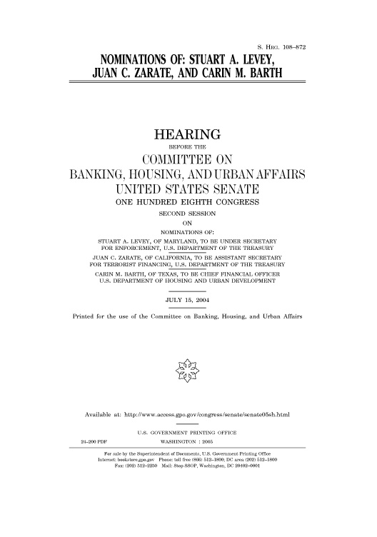 handle is hein.cbhear/cbhearings81111 and id is 1 raw text is: S. HRG. 108--872
NOMINATIONS OF: STUART A. LEVEY,
JUAN C. ZARATE, AND CARIN M. BARTH
HEARING
BEFORE THE
COMMITTEE ON
BANKING, HOUSING, AND URBAN AFFAIRS
UNITED STATES SENATE
ONE HUNDRED EIGHTH CONGRESS
SECOND SESSION
ON
NOMINATIONS OF:
STUART A. LEVEY, OF MARYLAND, TO BE UNDER SECRETARY
FOR ENFORCEMENT, U.S. DEPARTMENT OF THE TREASURY
JUAN C. ZARATE, OF CALIFORNIA, TO BE ASSISTANT SECRETARY
FOR TERRORIST FINANCING, U.S. DEPARTMENT OF THE TREASURY
CARIN M. BARTH, OF TEXAS, TO BE CHIEF FINANCIAL OFFICER
U.S. DEPARTMENT OF HOUSING AND URBAN DEVELOPMENT
JULY 15, 2004
Printed for the use of the Committee on Banking, Housing, and Urban Affairs
Available at: http://www.access.gpo.gov/congress/senate/senate05sh.html
U.S. GOVERNMENT PRINTING OFFICE
24-200 PDF           WASHINGTON : 2005
For sale by the Superintendent of Documents, U.S. Government Printing Office
Internet: bookstore.gpo.gov Phone: toll free (866) 512-1800; DC area (202) 512-1800
Fax: (202) 512-2250 Mail: Stop SSOP, Washington, DC 20402-0001


