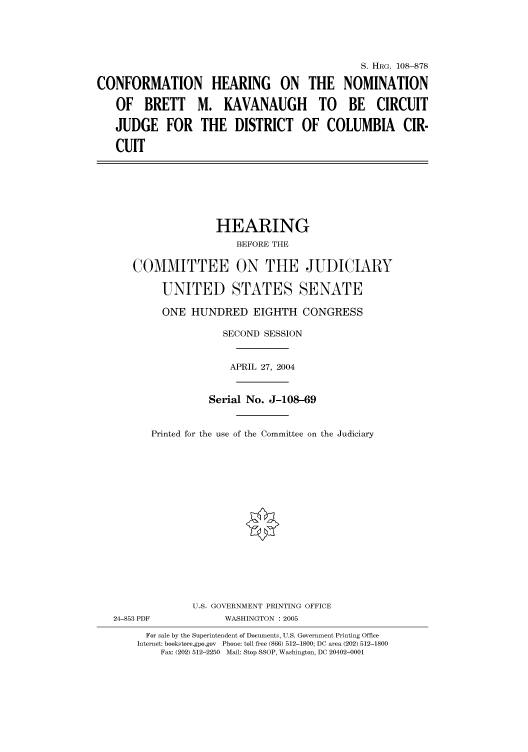 handle is hein.cbhear/cbhearings81117 and id is 1 raw text is: S. HRG. 108--878
CONFORMATION HEARING ON THE NOMINATION
OF BRETT M. KAVANAUGH TO BE CIRCUIT
JUDGE FOR THE DISTRICT OF COLUMBIA CIR-
CUIT
HEARING
BEFORE THE
COMMITTEE ON THE JUDICIARY
UNITED STATES SENATE
ONE HUNDRED EIGHTH CONGRESS
SECOND SESSION
APRIL 27, 2004
Serial No. J-108-69
Printed for the use of the Committee on the Judiciary
U.S. GOVERNMENT PRINTING OFFICE
24-853 PDF            WASHINGTON : 2005
For sale by the Superintendent of Documents, U.S. Government Printing Office
Internet: bookstore.gpo.gov  Phone: toll free (866) 512-1800; DC area (202) 512-1800
Fax: (202) 512-2250  Mail: Stop SSOP, Washington, DC 20402-0001


