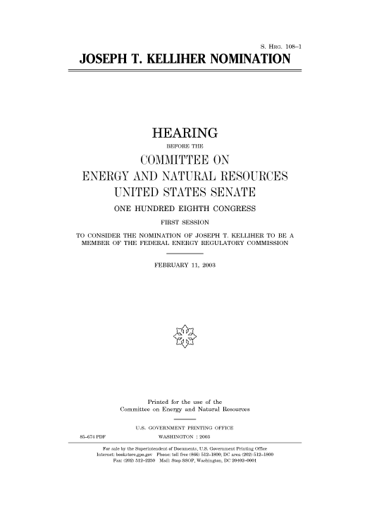 handle is hein.cbhear/cbhearings81257 and id is 1 raw text is: S. HRG. 108-1
JOSEPH T. KELLIHER NOMINATION
HEARING
BEFORE THE
COMMITTEE ON
ENERGY AND NATURAL RESOURCES
UNITED STATES SENATE
ONE HUNDRED EIGHTH CONGRESS
FIRST SESSION
TO CONSIDER THE NOMINATION OF JOSEPH T. KELLIHER TO BE A
MEMBER OF THE FEDERAL ENERGY REGULATORY COMMISSION
FEBRUARY 11, 2003
Printed for the use of the
Committee on Energy and Natural Resources
U.S. GOVERNMENT PRINTING OFFICE
85-674 PDF          WASHINGTON : 2003
For sale by the Superintendent of Documents, U.S. Government Printing Office
Internet: bookstore.gpo.gov Phone: toll free (866) 512-1800; DC area (202) 512-1800
Fax: (202) 512-2250 Mail: Stop SSOP, Washington, DC 20402-0001


